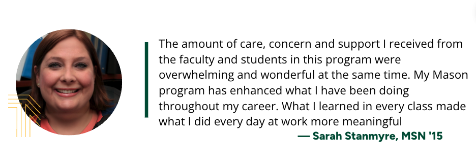 Quote: “The amount of care, concern and support I received from the faculty and students in this program were overwhelming and wonderful at the same time. My Mason program has enhanced what I have been doing throughout my career. What I learned in every class made what I did every day at work more meaningful.” - Sarah Stanmyre, MSN '15